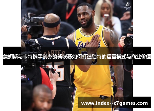 詹姆斯与卡特携手创办的新联赛如何打造独特的运营模式与商业价值 詹姆斯与卡特携手创办的新联赛如何打造独特的运营模式与商业价值