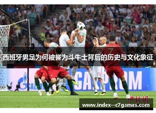 西班牙男足为何被誉为斗牛士背后的历史与文化象征