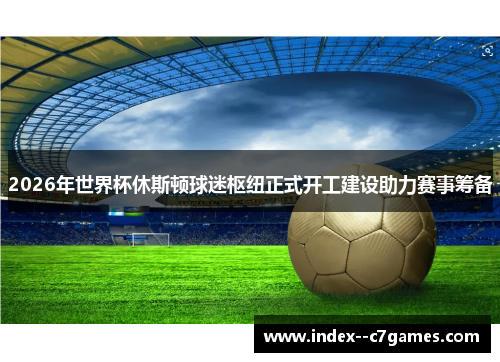 2026年世界杯休斯顿球迷枢纽正式开工建设助力赛事筹备