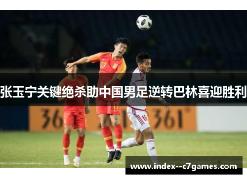 张玉宁关键绝杀助中国男足逆转巴林喜迎胜利