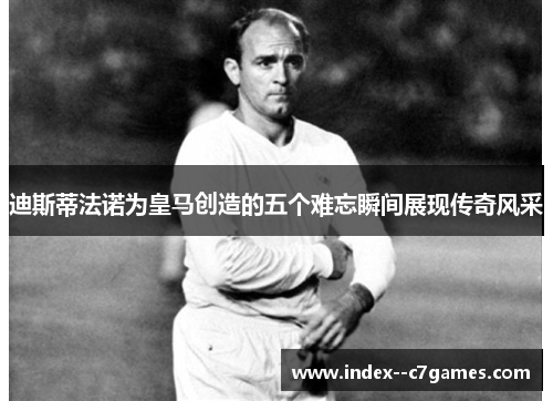 迪斯蒂法诺为皇马创造的五个难忘瞬间展现传奇风采