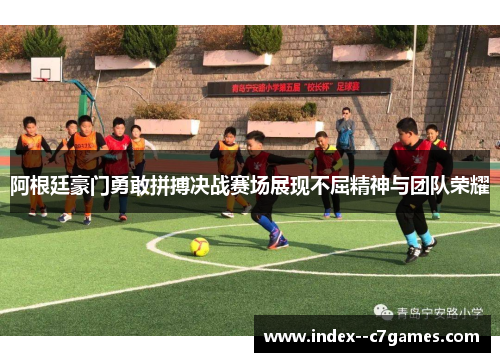 阿根廷豪门勇敢拼搏决战赛场展现不屈精神与团队荣耀