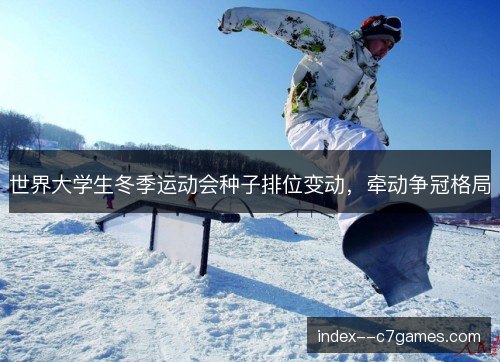 世界大学生冬季运动会种子排位变动，牵动争冠格局